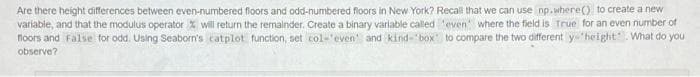 Are there height differences between even-numbered floors and odd-numbered floors in New York? Recal that we can use np.where() to create a new
variable, and that the modulus operator % will return the remalnder. Create a binary variable called teven where the field is True for an even number of
floors and False for odd. Using Seaborn's catplot function, set col-'even and kind- "box to compare the two different y "height. What do you
observe?
