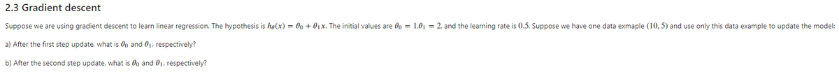 2.3 Gradient descent
Suppose we are using gradient descent to learn linear regression. The hypothesis is hø(x) = 00 + 01x. The initial values are 0o = 1,0| = 2, and the learning rate is 0.5. Suppose we have one data exmaple (10, 5) and use only this data example to update the model:
a) After the first step update, what is 0o and 01, respectively?
b) After the second step update, what is 0g and 0, respectively?
