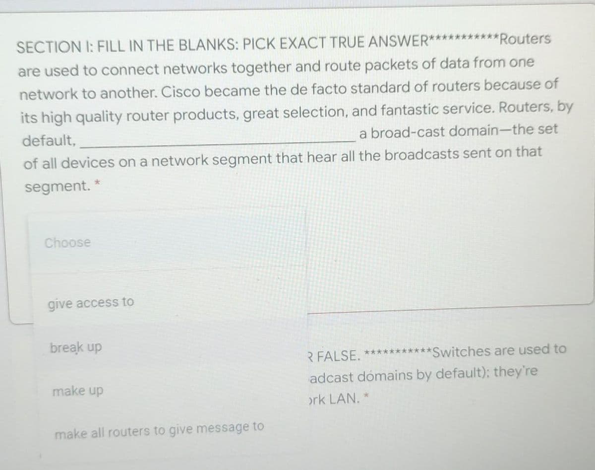 SECTION I: FILL IN THE BLANKS: PICK EXACT TRUE ANSWER***********
**Routers
are used to connect networks together and route packets of data from one
network to another. Cisco became the de facto standard of routers because of
its high quality router products, great selection, and fantastic service. Routers, by
default,
a broad-cast domain-the set
of all devices on a network segment that hear all the broadcasts sent on that
segment. *
Choose
give access to
break up
R FALSE. ***********Switches are used to
adcast dómains by default); they're
make up
ork LAN. *
make all routers to give message to
