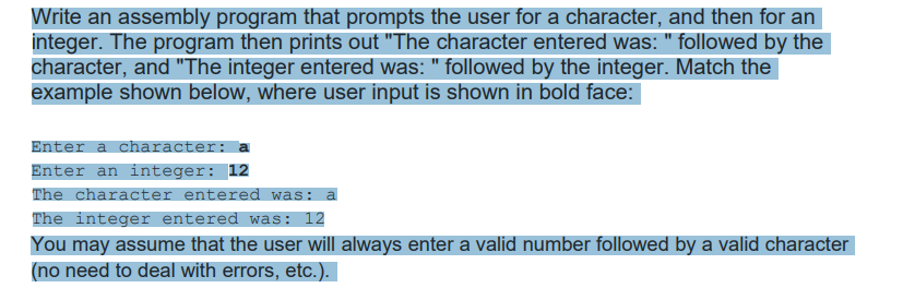 Write an assembly program that prompts the user for a character, and then for an
integer. The program then prints out "The character entered was: " followed by the
character, and "The integer entered was: " followed by the integer. Match the
example shown below, where user input is shown in bold face:
Enter a character: a
Enter an integer: 12
The character entered was: a
The integer entered was: 12
You may assume that the user will always enter a valid number followed by a valid character
(no need to deal with errors, etc.).
