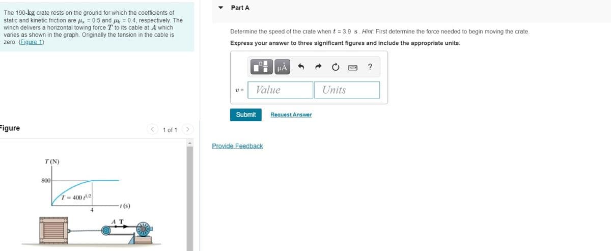 Part A
The 190-kg crate rests on the ground for which the coefficients of
static and kinetic friction are u, = 0.5 and u = 0.4, respectively. The
winch delivers a horizontal towing force T to its cable at A which
Determine the speed of the crate when t = 3.9 s. Hint: First determine the force needed to begin moving the crate.
varies as shown in the graph. Originally the tension in the cable is
zero. (Figure 1)
Express your answer to three significant figures and include the appropriate units.
v =
Value
Units
Submit
Request Answer
Figure
< 1 of 1 >
Provide Feedback
T (N)
800
T- 400 2
(s)
