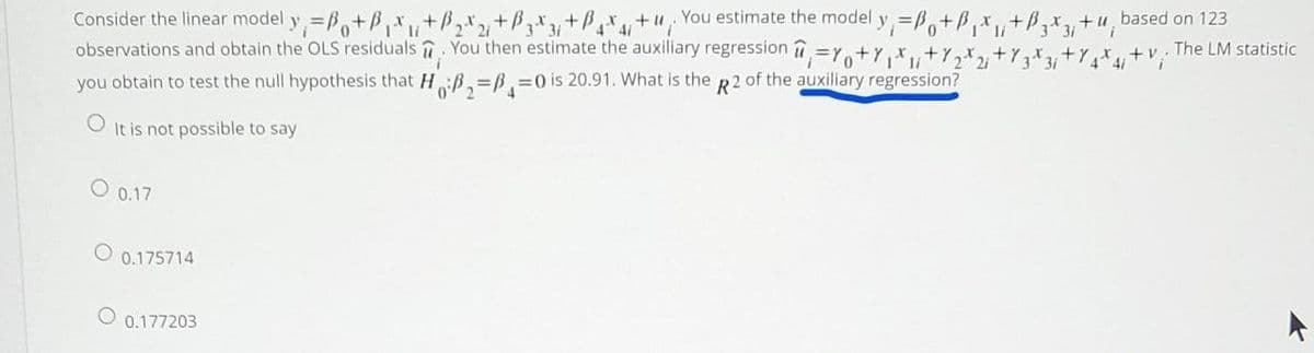 Consider the linear model y=B,+B,x,+B,x,+Bx+P+u, You estimate the model y=B,+B,x,+B,x,
observations and obtain the OLS residuals . You then estimate the auxiliary regression
+u based on 123
31
3 31
41
41
The LM statistic
3i
++
4/
you obtain to test the null hypothesis that H:ß,=B,30 is 20.91. What is the R2 of the auxiliary regression?
It is not possible to say
0.17
O 0.175714
0.177203
