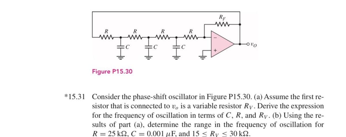 R
R
ww
RE
www
-OVO
C
Figure P15.30
*15.31 Consider the phase-shift oscillator in Figure P15.30. (a) Assume the first re-
sistor that is connected to vo is a variable resistor Ry. Derive the expression
for the frequency of oscillation in terms of C, R, and Ry. (b) Using the re-
sults of part (a), determine the range in the frequency of oscillation for
R = 25 k2, C = 0.001 µF, and 15 < Ry < 30 km.
R