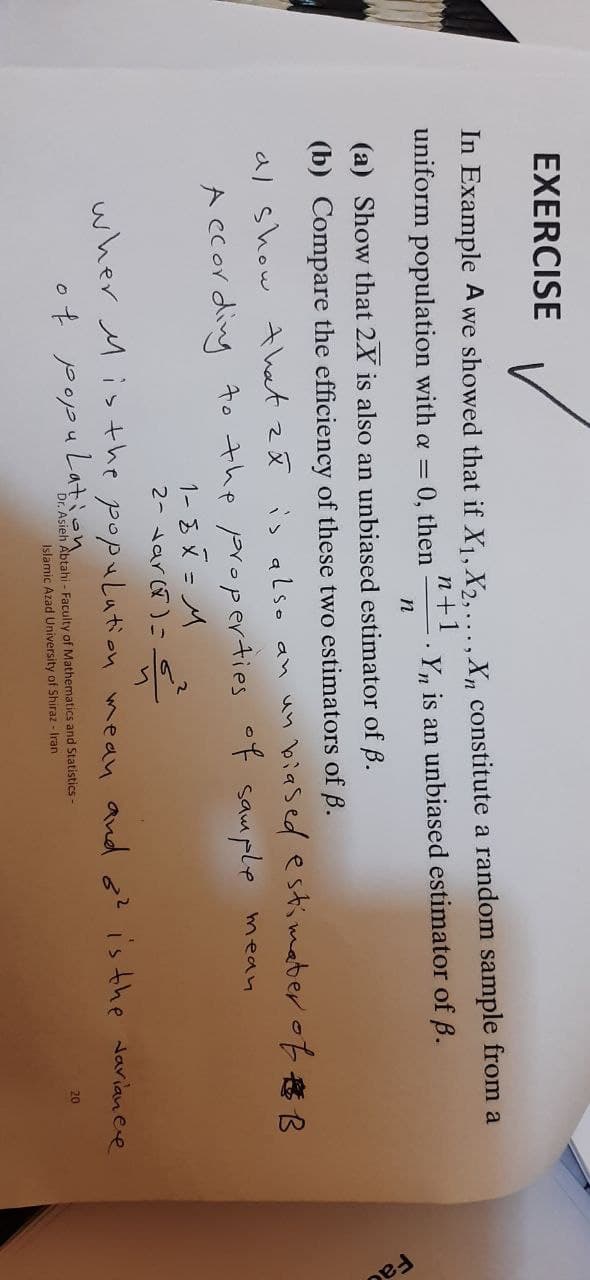 EXERCISE
In Example A we showed that if X₁, X2, ..., Xn constitute a random sample from a
uniform population with a = 0, then Yn is an unbiased estimator of B.
n+1
n
(a) Show that 2X is also an unbiased estimator of ß.
(b) Compare the efficiency of these two estimators of B.
al show that za is also an un
biased estimater of B
mean
According to the properties of sample
1-8X = M
2- var(x) =
wher Mis the population mean and o² is the variance
of population
20
Dr. Asieh Abtahi - Faculty of Mathematics and Statistics -
Islamic Azad University of Shiraz - Iran