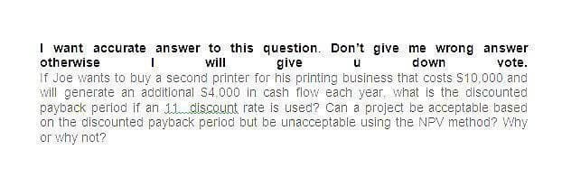 I want accurate answer to this question. Don't give me wrong answer
otherwise
will
give
down
น
vote.
If Joe wants to buy a second printer for his printing business that costs $10,000 and
will generate an additional $4,000 in cash flow each year, what is the discounted
payback period if an 11 discount rate is used? Can a project be acceptable based
on the discounted payback period but be unacceptable using the NPV method? Why
or why not?