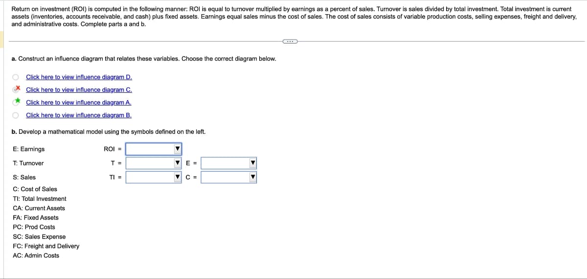 Return on investment (ROI) is computed in the following manner: ROI is equal to turnover multiplied by earnings as a percent of sales. Turnover is sales divided by total investment. Total investment is current
assets (inventories, accounts receivable, and cash) plus fixed assets. Earnings equal sales minus the cost of sales. The cost of sales consists of variable production costs, selling expenses, freight and delivery,
and administrative costs. Complete parts a and b.
a. Construct an influence diagram that relates these variables. Choose the correct diagram below.
Click here to view influence diagram D.
Click here to view influence diagram C.
Click here to view influence diagram A.
Click here to view influence diagram B.
b. Develop a mathematical model using the symbols defined on the left.
E: Earnings
T: Turnover
ROI =
T =
E =
S: Sales
TI =
C =
C: Cost of Sales
TI: Total Investment
CA: Current Assets
FA: Fixed Assets
PC: Prod Costs
SC: Sales Expense
FC: Freight and Delivery
AC: Admin Costs