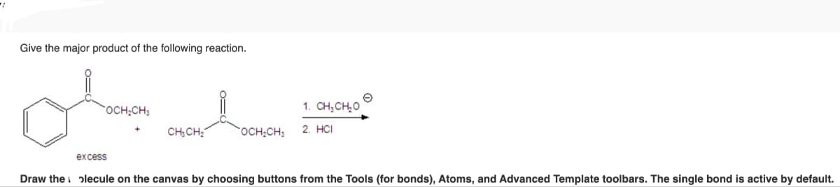 Give the major product of the following reaction.
excess
OCH₂CH
1. CH, CHO
CH3CH₂
OCH2CH3
2. HCI
Draw the plecule on the canvas by choosing buttons from the Tools (for bonds), Atoms, and Advanced Template toolbars. The single bond is active by default.