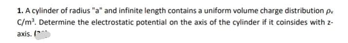 1. A cylinder of radius "a" and infinite length contains a uniform volume charge distribution pv
C/m?. Determine the electrostatic potential on the axis of the cylinder if it coinsides with z-
axis. (
