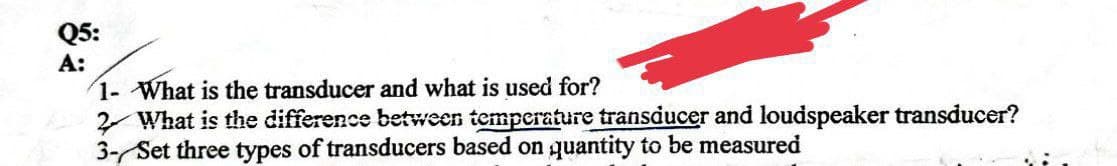 Q5:
A:
1- What is the transducer and what is used for?
2 What is the difference between temperature transducer and loudspeaker transducer?
3- Set three types of transducers based on quantity to be measured