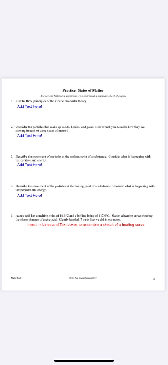 Practice: States of Matter
Answer the following questions. You may need a separate sheet of paper.
1. List the three principles of the kinetic molecular theory.
Add Text Here!
2. Consider the particles that make up solids, liquids, and gases. How would you describe how they are
moving in each of these states of matter?
Add Text Here!
3. Describe the movement of particles at the melting point of a substance. Consider what is happening with
temperature and energy.
Add Text Here!
4. Describe the movement of the particles at the boiling point of a substance. Consider what is happening with
temperature and energy.
Add Text Here!
5. Acetic acid has a melting point of 16.6°C and a boiling boing of 117.9C. Sketch a heating curve showing
the phase changes of acetic acid. Clearly label all 7 parts like we did in our notes.
Insert → Lines and Text boxes to assemble a sketch of a heating curve
ors Not Rocket Science 2017
