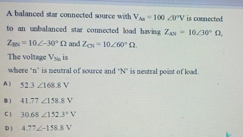 A balanced star connected source with VAn= 100 20°V is connected
%3D
to an unbalanced star connected load having ZAN
= 10230° 2,
ZBN = 10Z-30° Q and ZCN = 10260° Q.
%3D
%3D
The voltage VNn is
where 'n' is neutral of source and 'N' is neutral point of load.
A)
52.3 Z168.8 V
B)
41.77 /158.8 V
C)
30.68 Z152.3° V
D)
4.77Z-158.8 V
