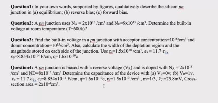 Question1: In your own words, supported by figures, qualitatively describe the silicon pn
junction in (a) equilibrium; (b) reverse bias; (e) forward bias.
Question2: A pn junction uses NA = 2x1016 /cm and Np-9x1015 /cm?. Determine the built-in
voltage at room temperature (T-600k)?
Question3: Find the built-in voltage in a pn junction with acceptor concentration=1016/cm and
donor concentration=1015/cm'. Also, calculate the width of the depletion region and the
magnitude stored on each side of the junction. Use n=1.5x1010 /cm', ɛ, = 11.7 €g.
Eo=8.854x10-14 F/cm, q=1.6x10-19c
Question4: A pn junction is biased with a reverse voltage (VR) and is doped with Na = 2x1016
/cm' and ND-8x10!5 /cm Determine the capacitance of the device with (a) VR-0v; (b) VR-1v.
E, = 11.7 €0, E0-8.854x10-14 F/cm, q=1.6x10-1°c, n=1.5x1010 /cm , m=1/3, Vr=25.8mV, Cross-
section area = 2x10 cm?.
%3D
