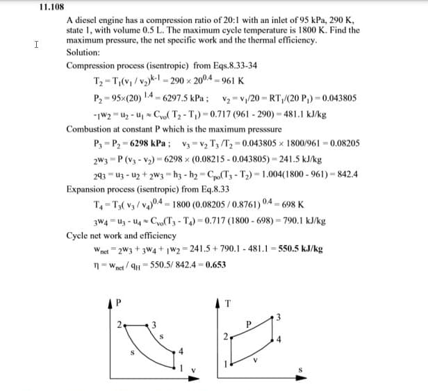 11.108
I
A diesel engine has a compression ratio of 20:1 with an inlet of 95 kPa, 290 K,
state 1, with volume 0.5 L. The maximum cycle temperature is 1800 K. Find the
maximum pressure, the net specific work and the thermal efficiency.
Solution:
Compression process (isentropic) from Eqs.8.33-34
T₂ T₁(v₁/v₂)k-1-290 x 2004-961 K
1.4.
P₂=95x(20)
-1W2U₂-U₁ Co( T₂-T₁)-0.717 (961-290)-481.1 kJ/kg
Combustion at constant P which is the maximum presssure
=
6297.5 kPa; V₂v₁/20=RT₁/(20 P₁) = 0.043805
P3-P₂-6298 kPa; V3 V₂ T3/T2-0.043805 x 1800/961 -0.08205
2W3 P (V3-V₂) 6298 x (0.08215-0.043805)-241.5 kJ/kg
293
U3-U2+2W3=h3-h2=Cpo(T3-T₂)-1.004(1800-961)=842.4
Expansion process (isentropic) from Eq.8.33
T4 T3(V3/V4)04-1800 (0.08205/0.8761) 0.4-698 K
AP
3W4 U3-U4 Co(T3-T4)=0.717 (1800-698)-790.1 kJ/kg
Cycle net work and efficiency
W,
net 2W3+3W4+ 1W2=241.5 +790.1-481.1=550.5 kJ/kg
n-Wnet/9H-550.5/842.4-0.653
AT
NA