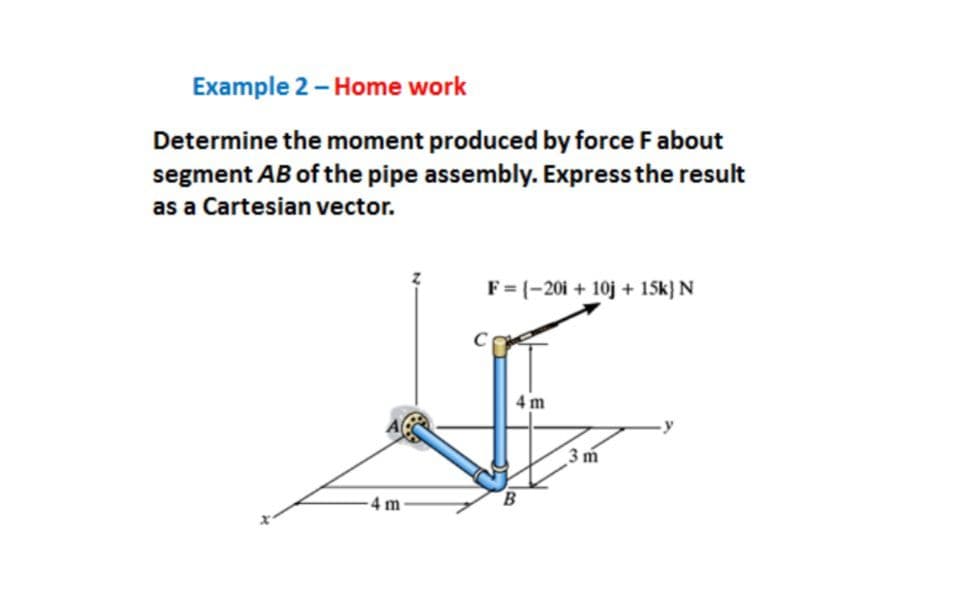 Example 2 - Home work
Determine the moment produced by force Fabout
segment AB of the pipe assembly. Express the result
as a Cartesian vector.
F = {-20i + 10j + 15k} N
C
4 m
3 m
4 m
B.
