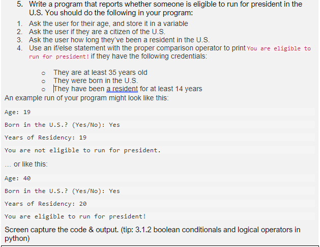 5. Write a program that reports whether someone is eligible to run for president in the
U.S. You should do the following in your program:
1. Ask the user for their age, and store it in a variable
2. Ask the user if they are a citizen of the U.S.
3. Ask the user how long they've been a resident in the U.S.
4. Use an iflelse statement with the proper comparison operator to print You are eligible to
run for president ! if they have the following credentials:
• They are at least 35 years old
• They were born in the U.S.
• They have been a resident for at least 14 years
An example run of your program might look like this:
Age: 19
Born in the U.S.? (Yes/No): Yes
Years of Residency: 19
You are not eligible to run for president.
... or like this:
Age: 40
Born in the U.S.? (Yes/No): Yes
Years of Residency: 20
You are eligible to run for president!
Screen capture the code & output. (tip: 3.1.2 boolean conditionals and logical operators in
python)
