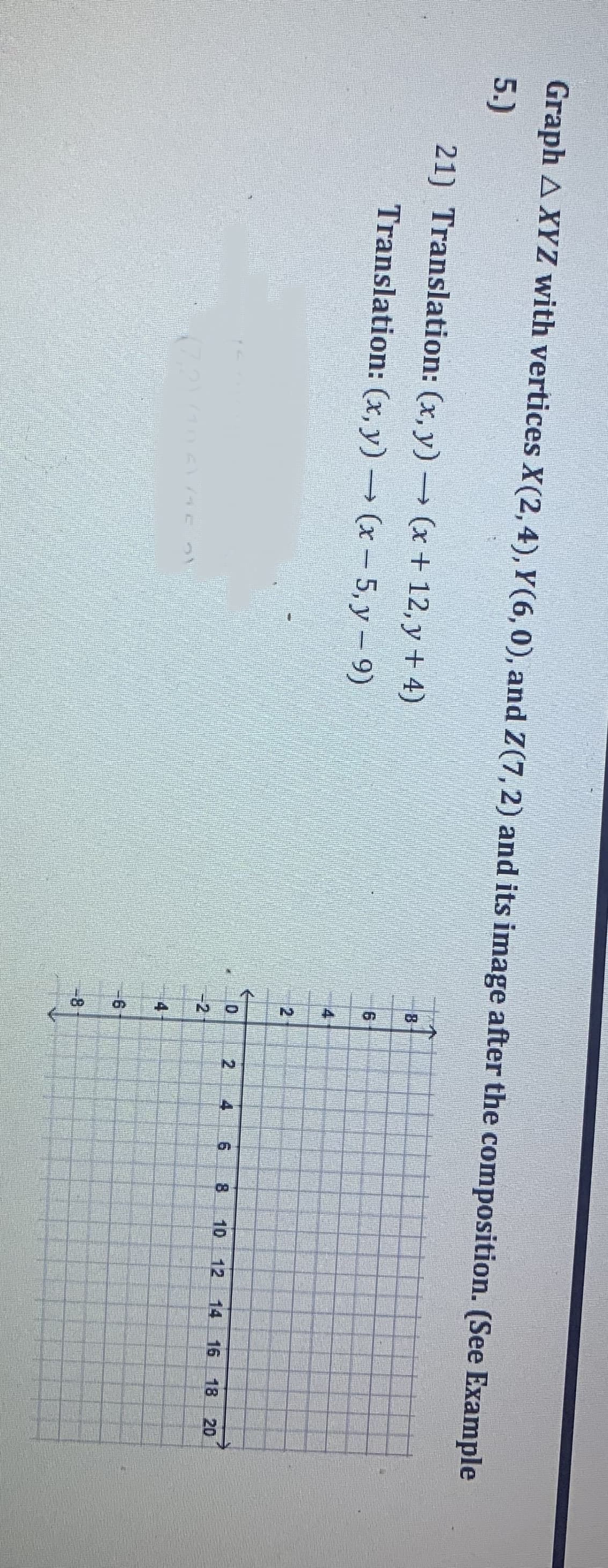 Graph A XYZ with vertices X(2, 4), Y(6, 0), and Z(7, 2) and its image after the composition. (See Example
5.)
21) Translation: (x,y) → (x + 12, y + 4)
Translation: (x,y) → (x - 5,y - 9)
(7,2) 106116
2
-2
A
2
N
-6
8
201
CH
12
6
00
10 12
14 16 18 20