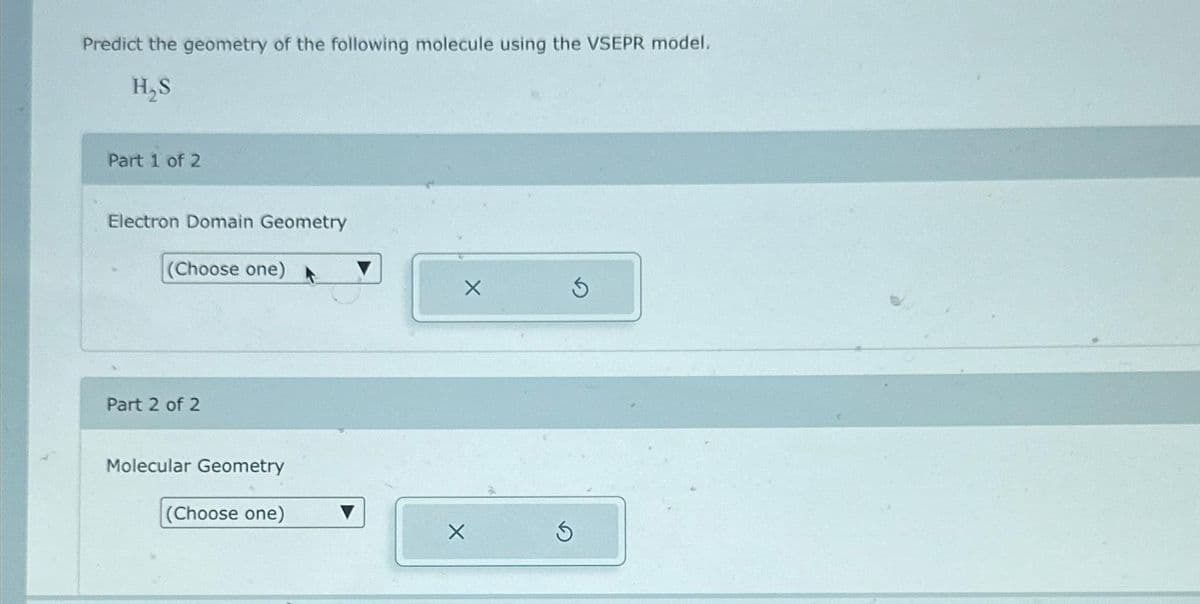 Predict the geometry of the following molecule using the VSEPR model.
H₂S
Part 1 of 2
Electron Domain Geometry
(Choose one)
Part 2 of 2
Molecular Geometry
(Choose one)
X
X
5
5