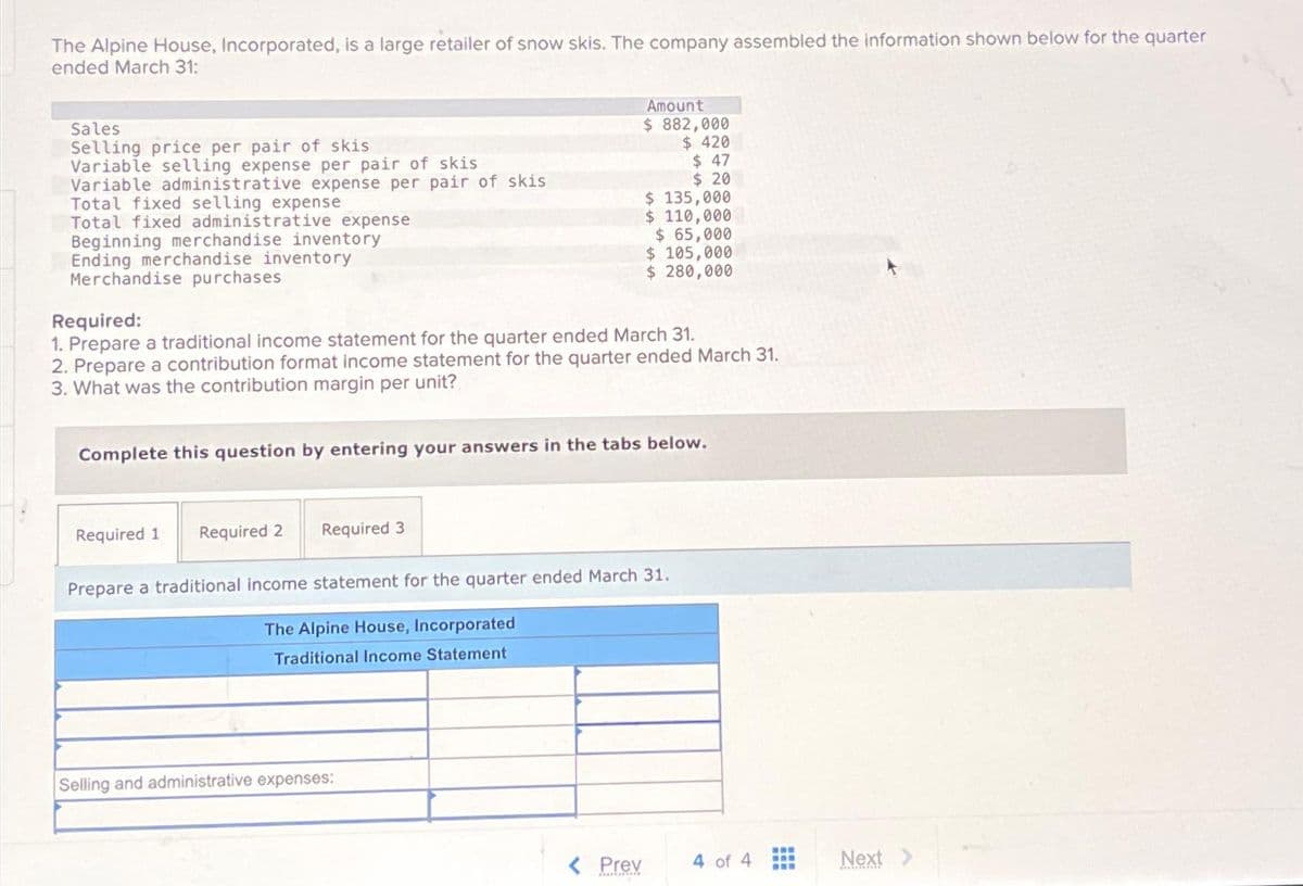 The Alpine House, Incorporated, is a large retailer of snow skis. The company assembled the information shown below for the quarter
ended March 31:
Sales
Selling price per pair of skis
Variable selling expense per pair of skis
Variable administrative expense per pair of skis
Total fixed selling expense
Total fixed administrative expense
Beginning merchandise inventory
Ending merchandise inventory
Merchandise purchases
Required:
1. Prepare a traditional income statement for the quarter ended March 31.
2. Prepare a contribution format income statement for the quarter ended March 31.
3. What was the contribution margin per unit?
Complete this question by entering your answers in the tabs below.
Required 1
Amount
$ 882,000
$ 420
$ 47
$ 20
$ 135,000
$ 110,000
$ 65,000
$ 105,000
$ 280,000
Required 2 Required 3
Prepare a traditional income statement for the quarter ended March 31.
The Alpine House, Incorporated
Traditional Income Statement
Selling and administrative expenses:
< Prev
4 of 4
www
www
Next >