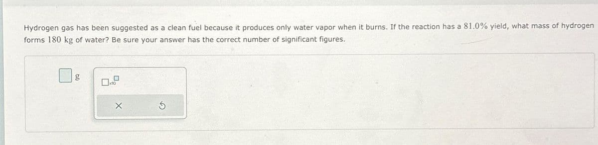 Hydrogen gas has been suggested as a clean fuel because it produces only water vapor when it burns. If the reaction has a 81.0% yield, what mass of hydrogen
forms 180 kg of water? Be sure your answer has the correct number of significant figures.
g
x10