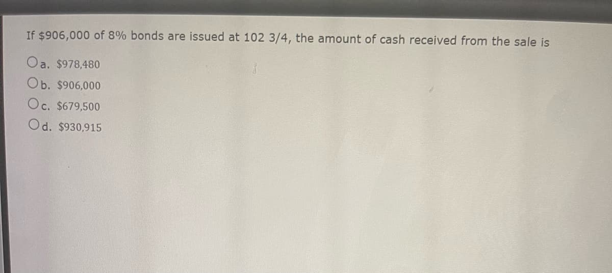 If $906,000 of 8% bonds are issued at 102 3/4, the amount of cash received from the sale is
Oa. $978,480
Ob. $906,000
Oc. $679,500
Od. $930,915