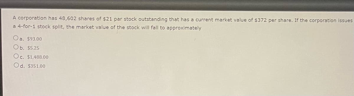 A corporation has 48,602 shares of $21 par stock outstanding that has a current market value of $372 per share. If the corporation issues
a 4-for-1 stock split, the market value of the stock will fall to approximately
Oa. $93.00
Ob. $5.25
Oc. $1,488.00
Od. $351.00