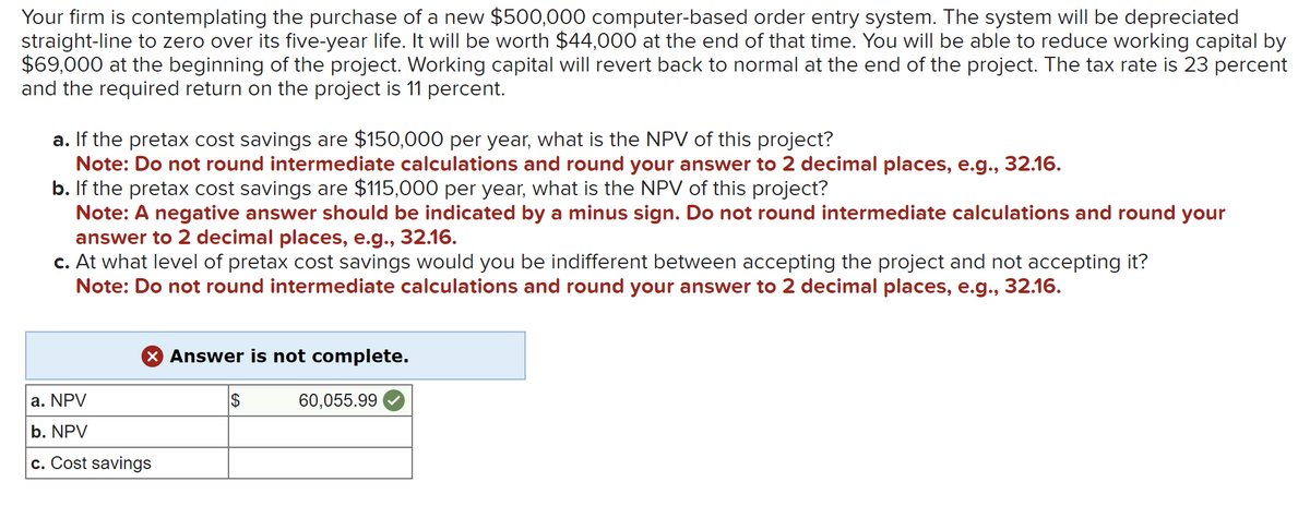 Your firm is contemplating the purchase of a new $500,000 computer-based order entry system. The system will be depreciated
straight-line to zero over its five-year life. It will be worth $44,000 at the end of that time. You will be able to reduce working capital by
$69,000 at the beginning of the project. Working capital will revert back to normal at the end of the project. The tax rate is 23 percent
and the required return on the project is 11 percent.
a. If the pretax cost savings are $150,000 per year, what is the NPV of this project?
Note: Do not round intermediate calculations and round your answer to 2 decimal places, e.g., 32.16.
b. If the pretax cost savings are $115,000 per year, what is the NPV of this project?
Note: A negative answer should be indicated by a minus sign. Do not round intermediate calculations and round your
answer to 2 decimal places, e.g., 32.16.
c. At what level of pretax cost savings would you be indifferent between accepting the project and not accepting it?
Note: Do not round intermediate calculations and round your answer to 2 decimal places, e.g., 32.16.
X Answer is not complete.
a. NPV
b. NPV
c. Cost savings
$
60,055.99