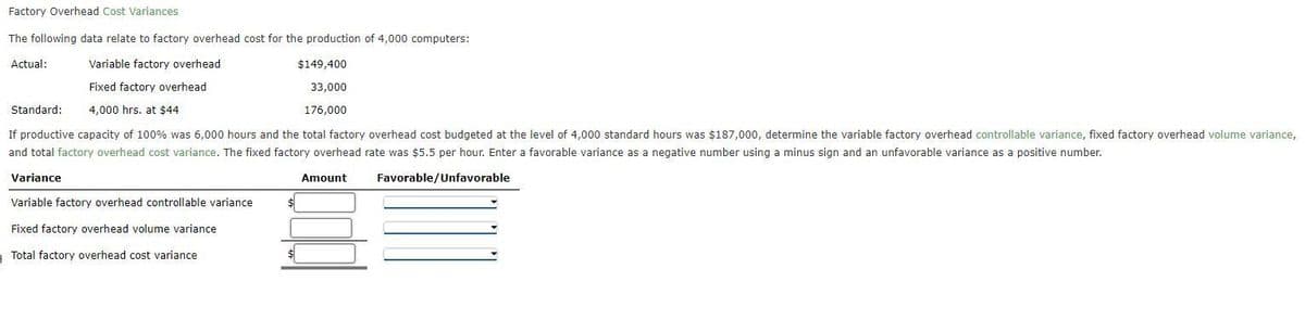 Factory Overhead Cost Variances
The following data relate to factory overhead cost for the production of 4,000 computers:
Actual:
Variable factory overhead
Fixed factory overhead
4,000 hrs. at $44
$149,400
33,000
176,000
Standard:
If productive capacity of 100% was 6,000 hours and the total factory overhead cost budgeted at the level of 4,000 standard hours was $187,000, determine the variable factory overhead controllable variance, fixed factory overhead volume variance,
and total factory overhead cost variance. The fixed factory overhead rate was $5.5 per hour. Enter a favorable variance as a negative number using a minus sign and an unfavorable variance as a positive number.
Variance
Amount
Favorable/Unfavorable
Variable factory overhead controllable variance
Fixed factory overhead volume variance
Total factory overhead cost variance
