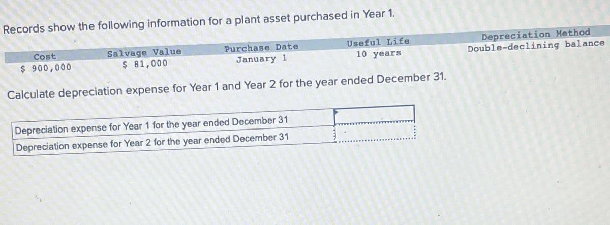 Records show the following information for a plant asset purchased in Year 1.
Salvage Value
$ 81,000
Purchase Date
January 1
Useful Life
10 years
Calculate depreciation expense for Year 1 and Year 2 for the year ended December 31.
Cost
$ 900,000
Depreciation expense for Year 1 for the year ended December 31
Depreciation expense for Year 2 for the year ended December 31
Depreciation Method
Double-declining balance