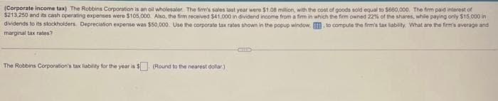 (Corporate income tax) The Robbins Corporation is an oil wholesaler. The firm's sales last year were $1.08 million, with the cost of goods sold equal to $660,000. The firm paid interest of
$213,250 and its cash operating expenses were $105,000. Also, the firm received $41,000 in dividend income from a firm in which the firm owned 22% of the shares, while paying only $15,000 in
dividends to its stockholders. Depreciation expense was $50,000. Use the corporate tax rates shown in the popup window, to compute the firm's tax liability. What are the firm's average and
marginal tax rates?
The Robbins Corporation's tax liability for the year is $ (Round to the nearest dollar)