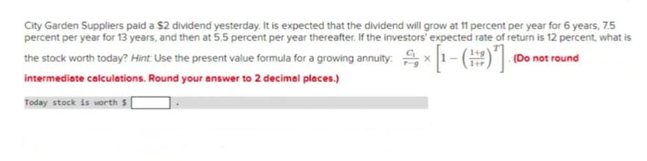 City Garden Suppliers paid a $2 dividend yesterday. It is expected that the dividend will grow at 11 percent per year for 6 years, 7.5
percent per year for 13 years, and then at 5.5 percent per year thereafter. If the investors' expected rate of return is 12 percent, what is
(Do not round
the stock worth today? Hint: Use the present value formula for a growing annuity: × [1-()]
음[-(器)]
intermediate calculations. Round your answer to 2 decimal places.)
Today stock is worth $