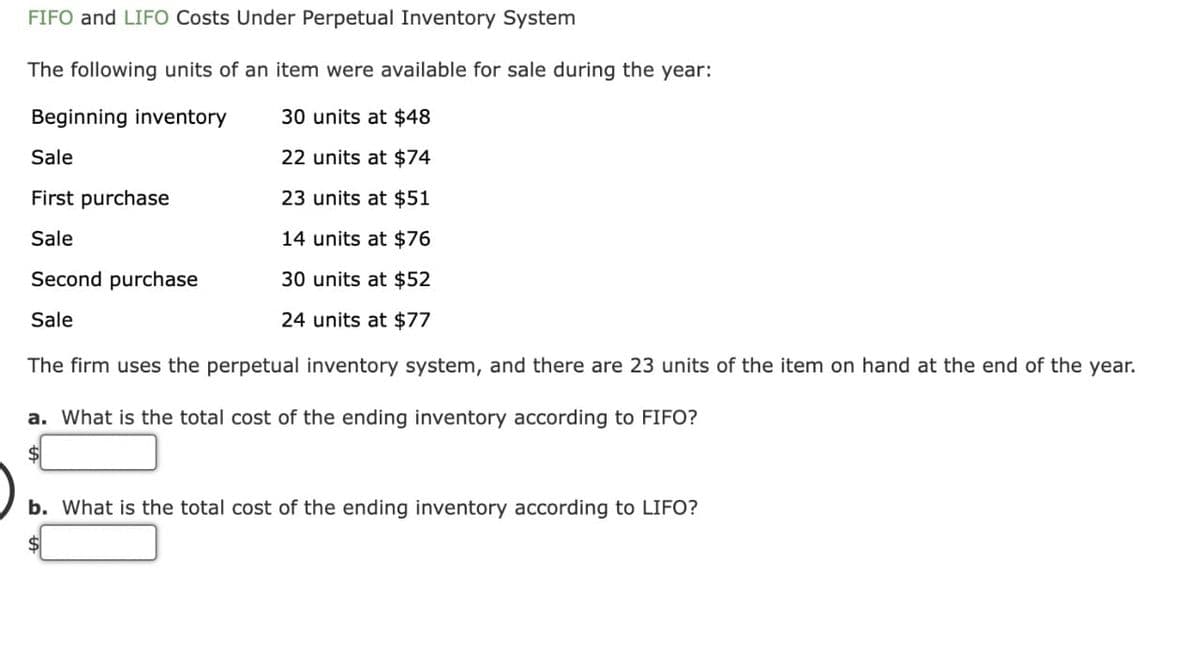 FIFO and LIFO Costs Under Perpetual Inventory System
The following units of an item were available for sale during the year:
Beginning inventory
30 units at $48
Sale
22 units at $74
First purchase
23 units at $51
Sale
14 units at $76
Second purchase
30 units at $52
Sale
24 units at $77
The firm uses the perpetual inventory system, and there are 23 units of the item on hand at the end of the year.
a. What is the total cost of the ending inventory according to FIFO?
b. What is the total cost of the ending inventory according to LIFO?