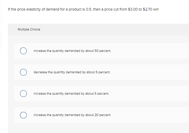 If the price elasticity of demand for a product is 0.5, then a price cut from $3.00o to $2.70 will
Multiple Choice
Increase the quantity demanded by about 50 percent.
decrease the quantity demanded by about 5 percent.
Increase the quantity demanded by about 5 percent.
Increase the quantity demanded by about 20 percent.
