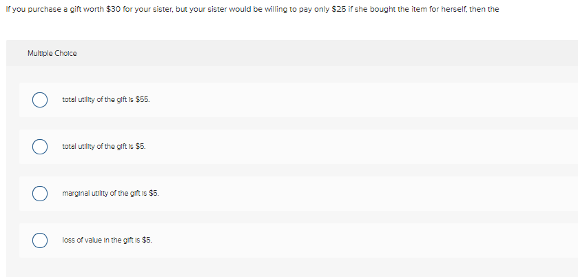 If you purchase a gift worth $30 for your sister, but your sister would be willing to pay only $25 if she bought the item for herself, then the
Multiple Cholce
total utility of the gift is $55.
total utility of the glift is $5.
marginal utility of the gift is $5.
loss of value in the gift is $5.
