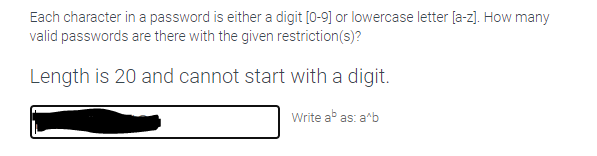 Each character in a password is either a digit [0-9] or lowercase letter [a-z]. How many
valid passwords are there with the given restriction(s)?
Length is 20 and cannot start with a digit.
Write ab as: arb
