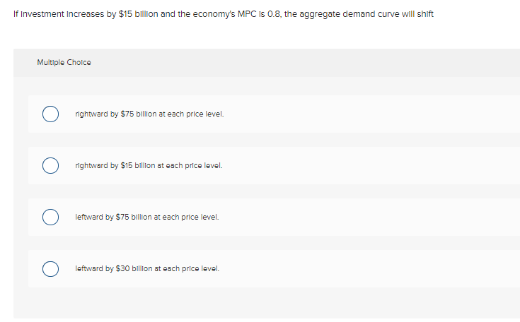 If Investment Increases by $15 billion and the economy's MPC Is 0.8, the aggregate demand curve wll shift
Multiple Choice
rightward by $75 billion at each price level.
rightward by $15 billon at each price level.
leftward by $75 billion at each price level.
leftward by $30 billion at each price level.
