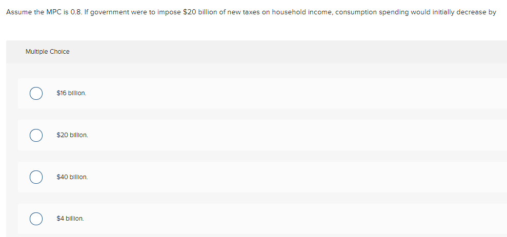 Assume the MPC is 0.8. If government were to impose $20 billion of new taxes on household income, consumption spending would initially decrease by
Multiple Cholce
$16 billion.
$20 billion.
$40 billion.
$4 billon.
