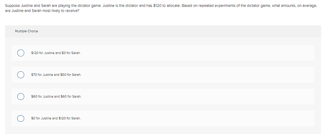 Suppose Justine and Sarah are playing the dictator game. Justine is the dictator and has $120 to allocate. Based on repeated experiments of the dictator game, what amounts, on average,
are Justine and Sarah most likely to recelve?
Multiple Cholce
$120 for Justine and $0 for Sarah.
$70 for Justine and $50 for Sarah.
$60 for Justine and $60 for Sarah.
$O for Justine and $120 for Sarah.
