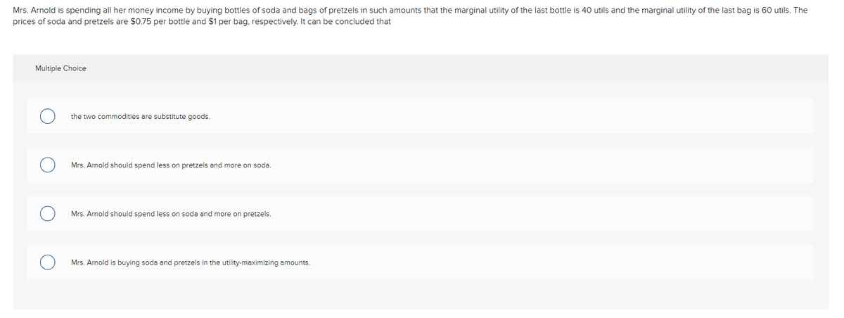 Mrs. Arnold is spending all her money income by buying bottles of soda and bags of pretzels in such amounts that the marginal utility of the last bottle is 40 utils and the marginal utility of the last bag is 60 utils. The
prices of soda and pretzels are $0.75 per bottle and $1 per bag, respectively. It can be concluded that
Multiple Choice
the two commodities are substitute goods.
Mrs. Arnold should spend less on pretzels and more on soda.
Mrs. Arnold should spend less on soda and more on pretzels.
Mrs. Arnold is buying soda and pretzels in the utility-maximizing amounts.
