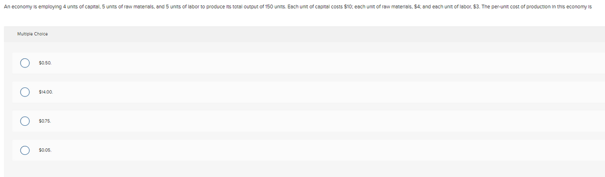 An economy Is employing 4 units of capital, 5 units of raw materlals, and 5 units
labor to produce Its total output of 150 units. Each unit of capltal costs $10; each unit of raw materlals, $4; and each unit of labor, $3. The per-unit cost of production In this economy Is
Multiple Cholce
$0.50.
$14.00.
$0.75.
$0.05.
