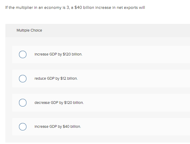 If the multiplier in an economy is 3, a $40 billion increase in net exports will
Multiple Cholce
Increase GDP by $120 billion.
reduce GDP by $12 billion.
decrease GDP by $120 billion.
Increase GDP by $40 billion.
