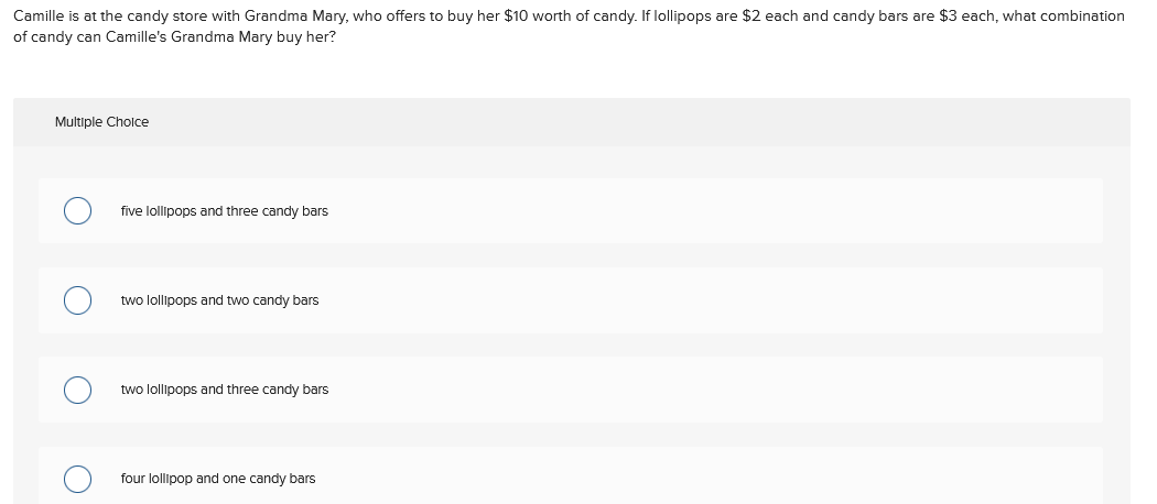 Camille is at the candy store with Grandma Mary, who offers to buy her $10 worth of candy. If lollipops are $2 each and candy bars are $3 each, what combination
of candy can Camille's Grandma Mary buy her?
Multiple Cholce
five lollipops and three candy bars
two lollipops and two candy bars
two lollipops and three candy bars
four lollipop and one candy bars
