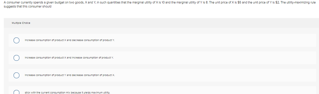 A consumer currently spends a glven budget on two goods, X and Y, In such quantities that the marginal utility of X Is 10 and the marginal utlity of Y Is 8. The unlt price of X is $5 and the unit price of Y Is $2. The utility-maximizing rule
suggests that this consumer should
Multiple Cholce
Increase consumptlon of product X and decrease consumption of product Y
Increase consumptlon of product X and Increase consumptlon of product Y.
Increase consumption of product Y and decrease consumptlon of product X.
stick with the current consumptlon mix because It ylelds maximum utility.
