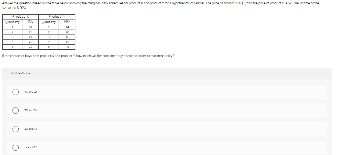 Answer the question based on the table below showing the marginal utility schedules for product X and product Y for a hypothetical consumer. The price of product X Is $3, and the price of product Y Is $2 The Income of the
consumer Is $15.
Product x
Product Y
Quantity
MUX
Quantity
MUy
32
1
24
28
20
24
16
20
4
12
16
5
If the consumer buys both product X and product Y, how much will the consumer buy of each In order to maximize utility?
Multiple Cholce
4x ang 2Y
3x and 3Y
2X and 4Y
1X and SY
O O

