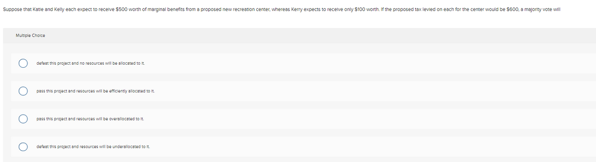 Suppose that Katle and Kelly each expect to recelve $500 worth of marginal benefits from a proposed new recreation center, whereas Kerry expects to recelve only $100 worth. If the proposed tax levled on each for the center would be $600, a majority vote will
Multiple Cholce
defeat this project and no resources will be allocated to it.
pass this project and resources will be efficlently allocated to It.
pass this project and resources will be overallocated to It.
defeat this project and resources will be underallocated to It.
