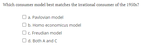 Which consumer model best matches the irrational consumer of the 1950s?
a. Pavlovian model
O b. Homo economicus model
O c. Freudian model
Od. Both A and C