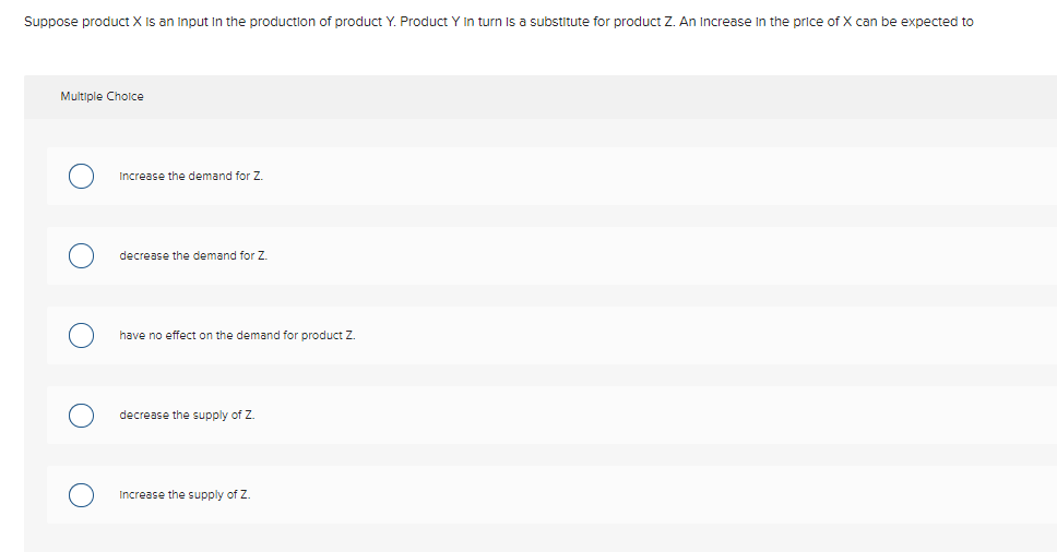 Suppose product X Is an Input In the production of product Y. Product Y In turn Is a substitute for product Z. An Increase In the price of X can be expected to
Multiple Choice
Increase the demand for Z.
decrease the demand for Z.
have no effect on the demand for product Z.
decrease the supply of Z.
Increase the supply of Z.
