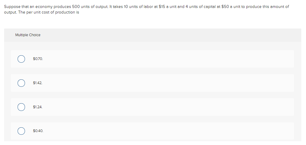 Suppose that an economy produces 500 units of output. It takes 10 units of labor at $15 a unit and 4 units of capital at $50 a unit to produce this amount of
output. The per unit cost of production is
Multiple Cholce
$0.70.
$1.42.
$1.24.
$0.40.
