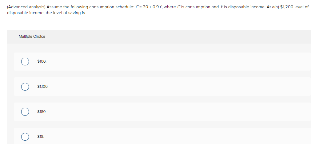 (Advanced analysis) Assume the following consumption schedule: C= 20 - 0.9 Y, where Cis consumption and Yis disposable income.
a(n) $1,200 level of
disposable income, the level of saving is
Multiple Cholce
$100.
$1,100.
$180.
$18.
