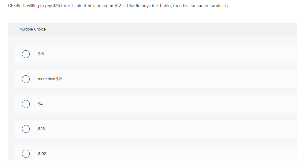 Charlie is willing to pay $16 for a T-shirt that is priced at $12. If Charlie buys the T-shirt, then his consumer surplus is
Multiple Cholce
$16.
more than $12.
$4.
$28.
$192.
