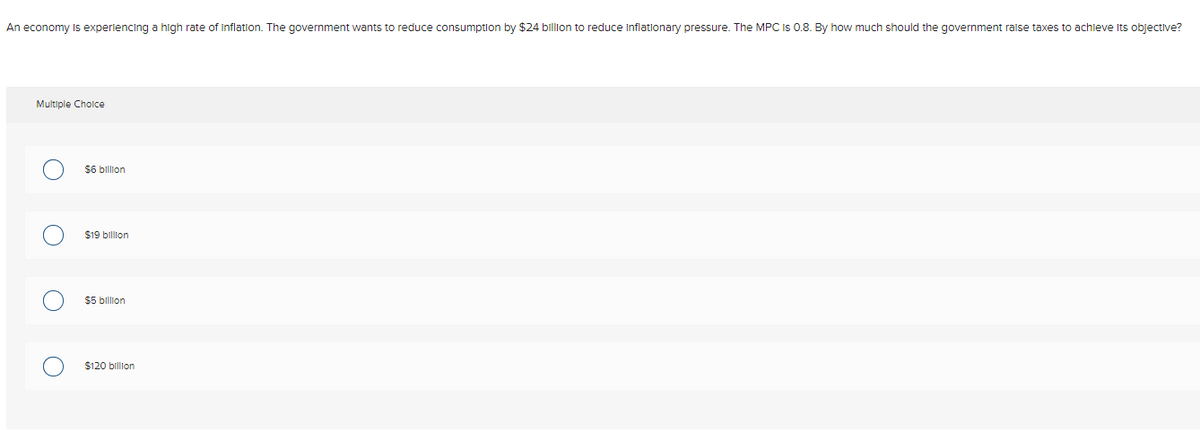 An economy Is experiencing a high rate of Inflation. The government wants to reduce consumption by $24 billion to reduce Inflationary pressure. The MPC Is 0.8. By how much should the government ralse taxes to achleve Its objective?
Multiple Cholce
$6 billion
$19 billion
$5 billion
$120 billion
